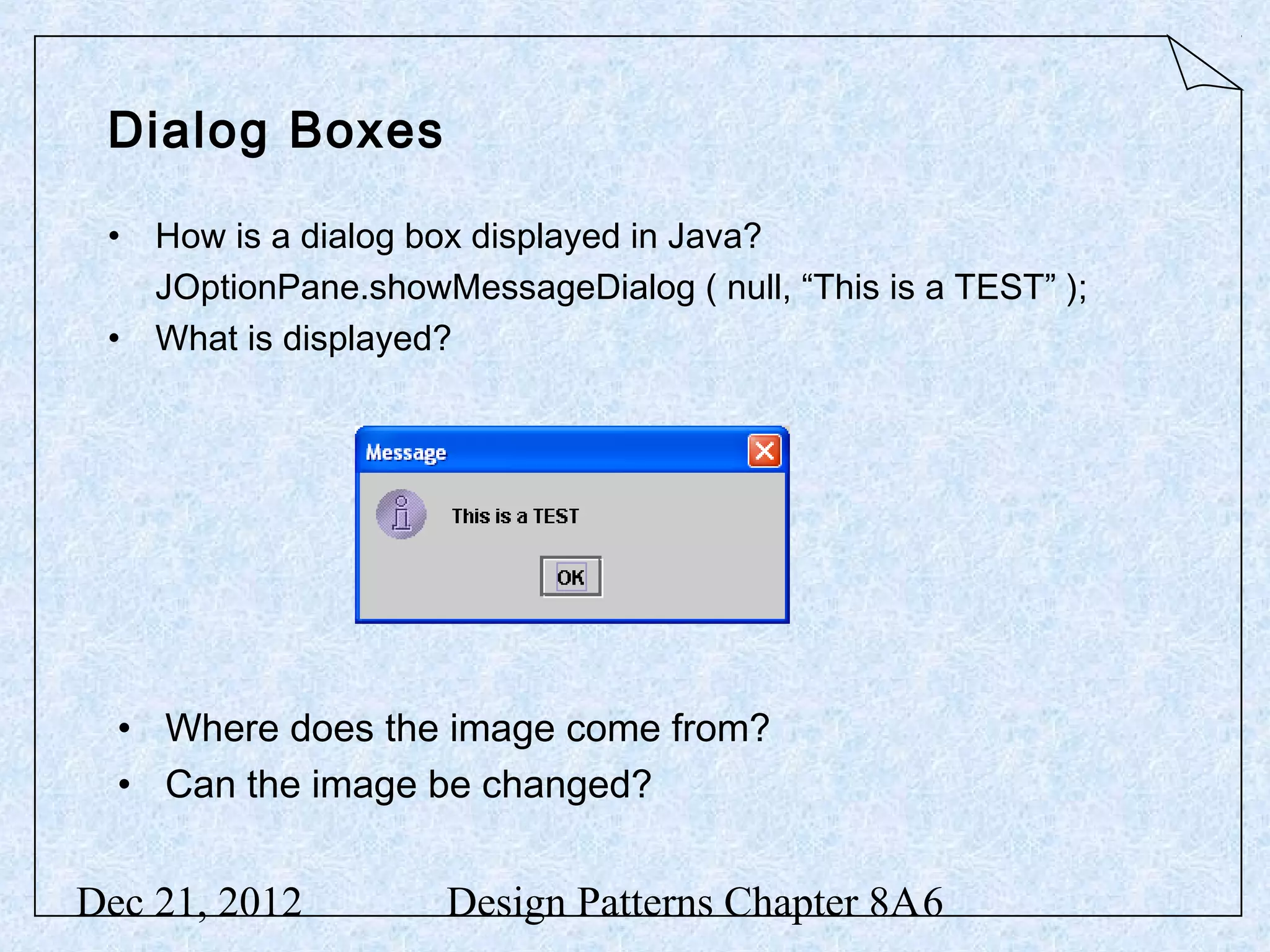 Dialog Boxes • How is a dialog box displayed in Java? JOptionPane.showMessageDialog ( null, “This is a TEST” ); • What is displayed? • Where does the image come from? • Can the image be changed? Dec 21, 2012 Design Patterns Chapter 8A6 