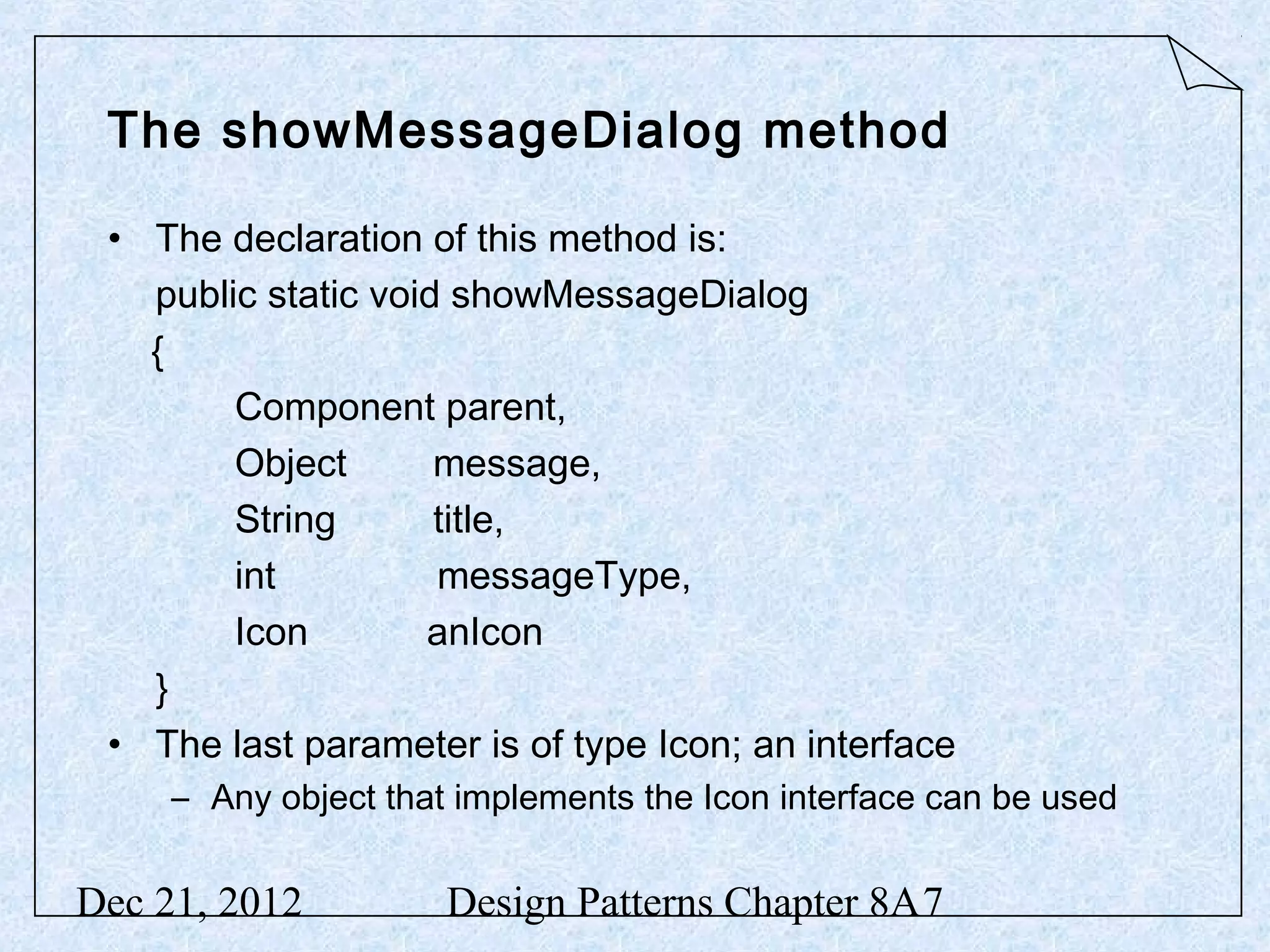 The showMessageDialog method • The declaration of this method is: public static void showMessageDialog { Component parent, Object message, String title, int messageType, Icon anIcon } • The last parameter is of type Icon; an interface – Any object that implements the Icon interface can be used Dec 21, 2012 Design Patterns Chapter 8A7 