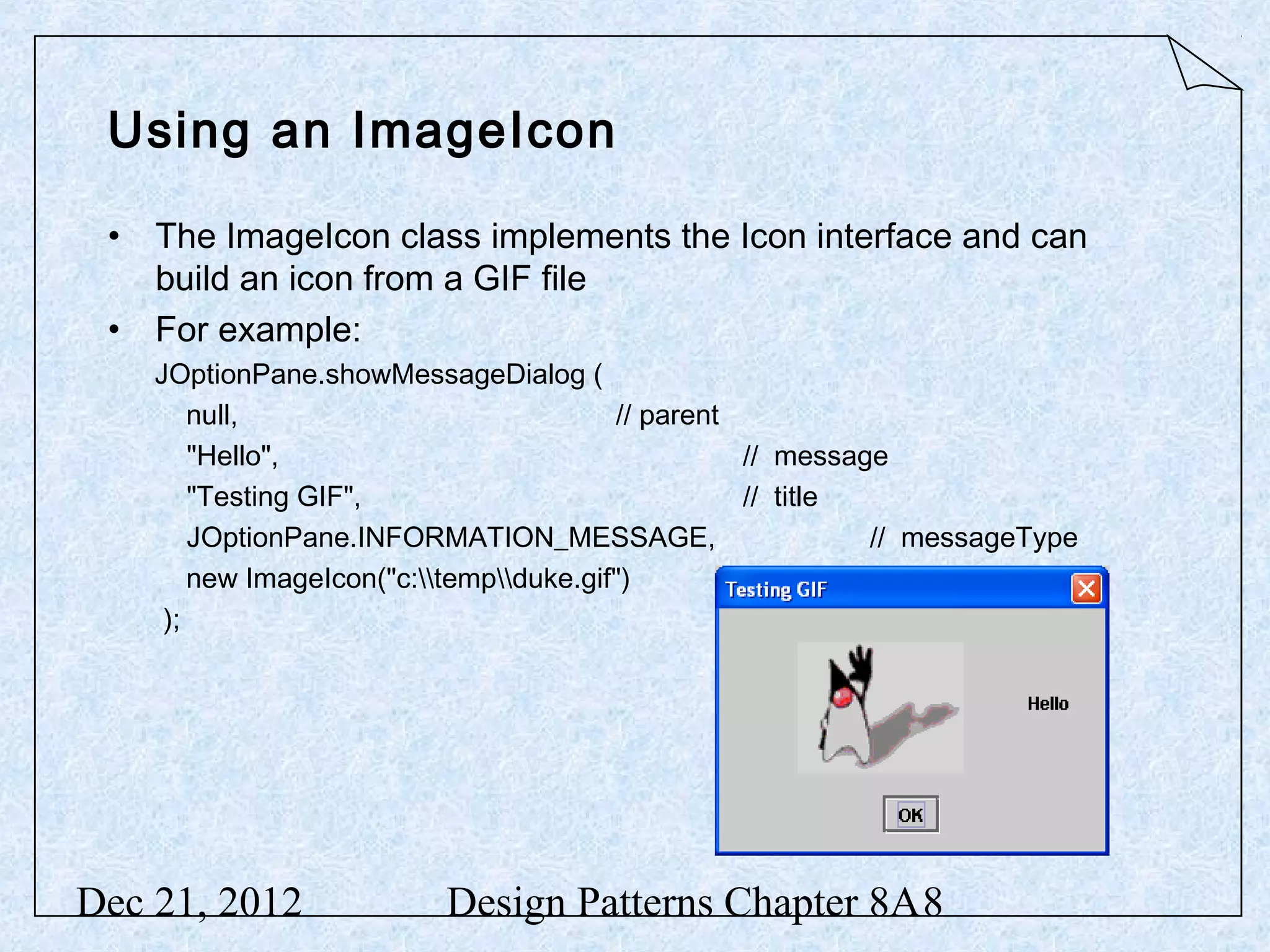 Using an ImageIcon • The ImageIcon class implements the Icon interface and can build an icon from a GIF file • For example: JOptionPane.showMessageDialog ( null, // parent "Hello", // message "Testing GIF", // title JOptionPane.INFORMATION_MESSAGE, // messageType new ImageIcon("c:tempduke.gif") // anIcon ); Dec 21, 2012 Design Patterns Chapter 8A8 