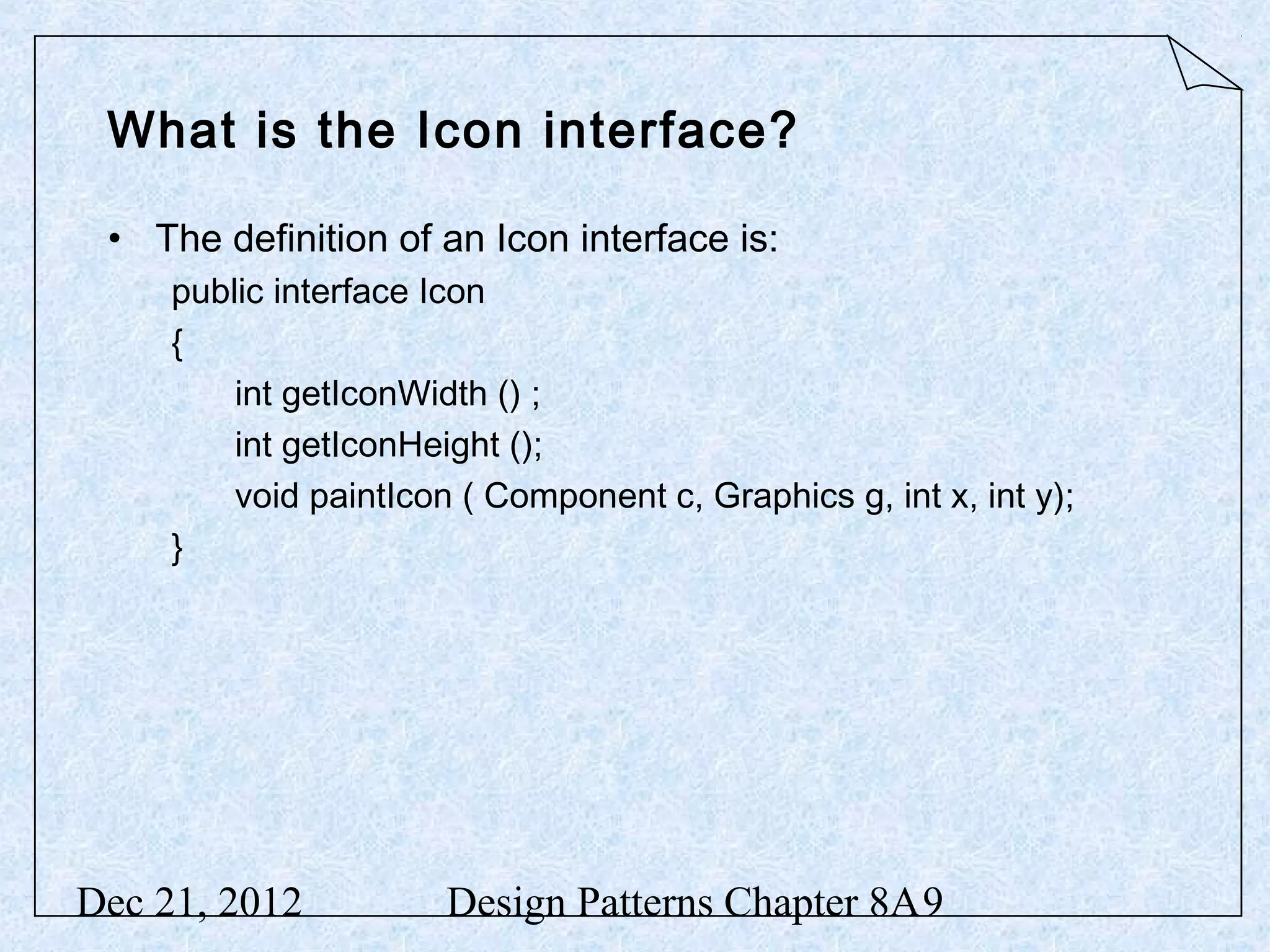 What is the Icon interface? • The definition of an Icon interface is: public interface Icon { int getIconWidth () ; int getIconHeight (); void paintIcon ( Component c, Graphics g, int x, int y); } Dec 21, 2012 Design Patterns Chapter 8A9 