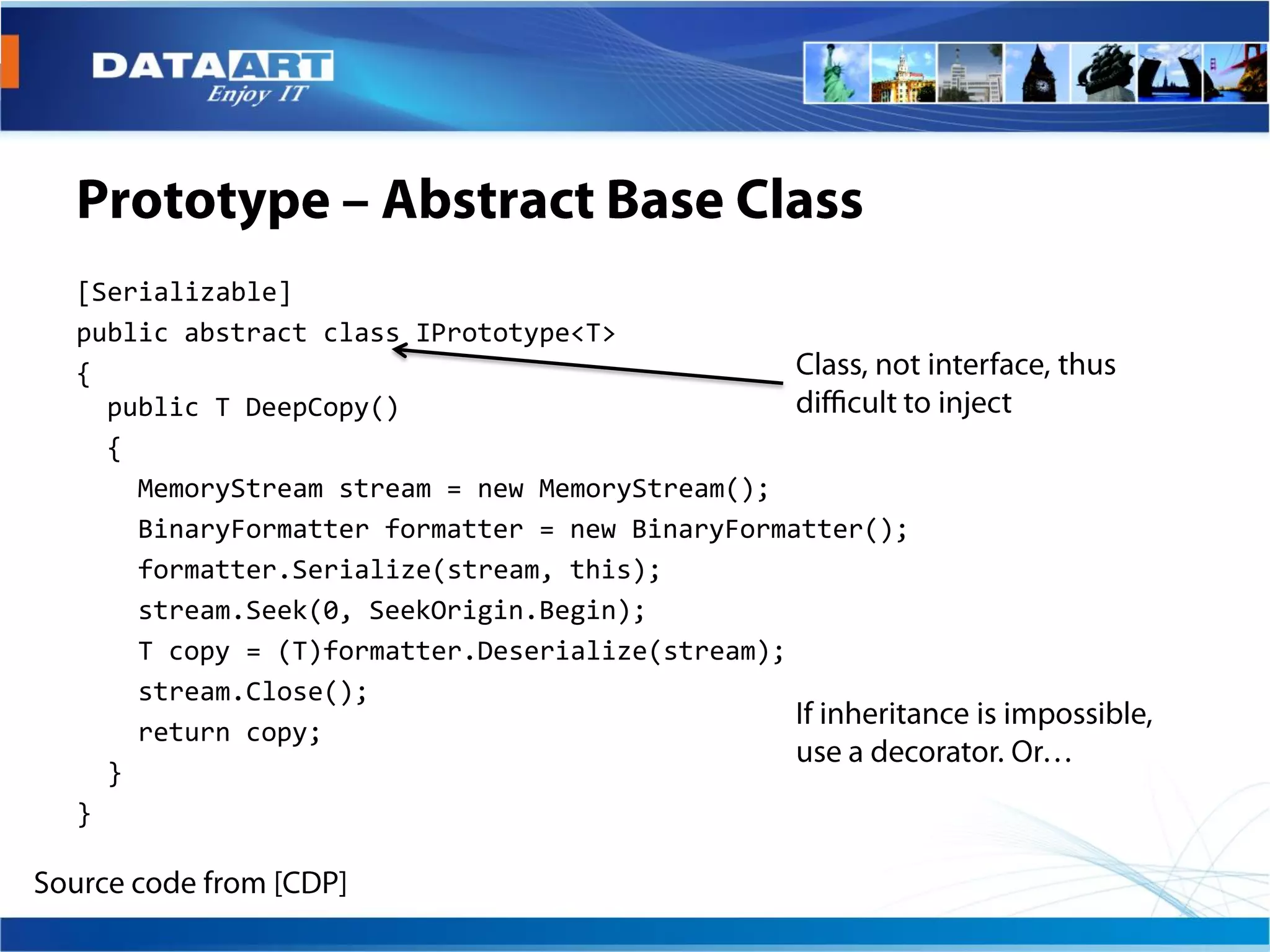 [Serializable]
public abstract class IPrototype<T>
{
  public T DeepCopy()
  {
    MemoryStream stream = new MemoryStream();
    BinaryFormatter formatter = new BinaryFormatter();
    formatter.Serialize(stream, this);
    stream.Seek(0, SeekOrigin.Begin);
    T copy = (T)formatter.Deserialize(stream);
    stream.Close();
    return copy;
  }
}
 