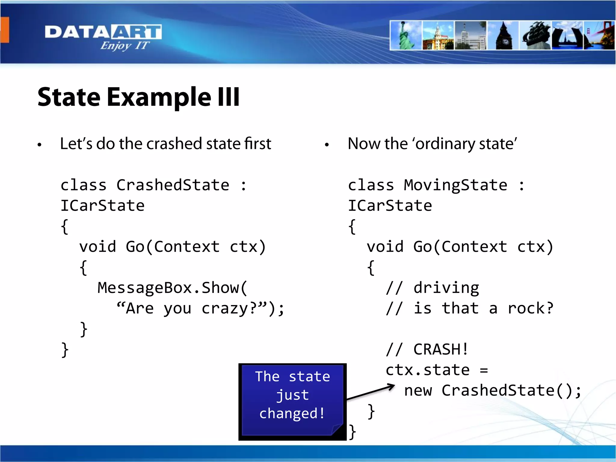 class CrashedState :            class MovingState :
ICarState                       ICarState
{                               {
  void Go(Context ctx)            void Go(Context ctx)
  {                               {
    MessageBox.Show(                // driving
      “Are you crazy?”);            // is that a rock?
  }
}                                       // CRASH!
                    The state           ctx.state =
                       just               new CrashedState();
                     changed!       }
                                }
 