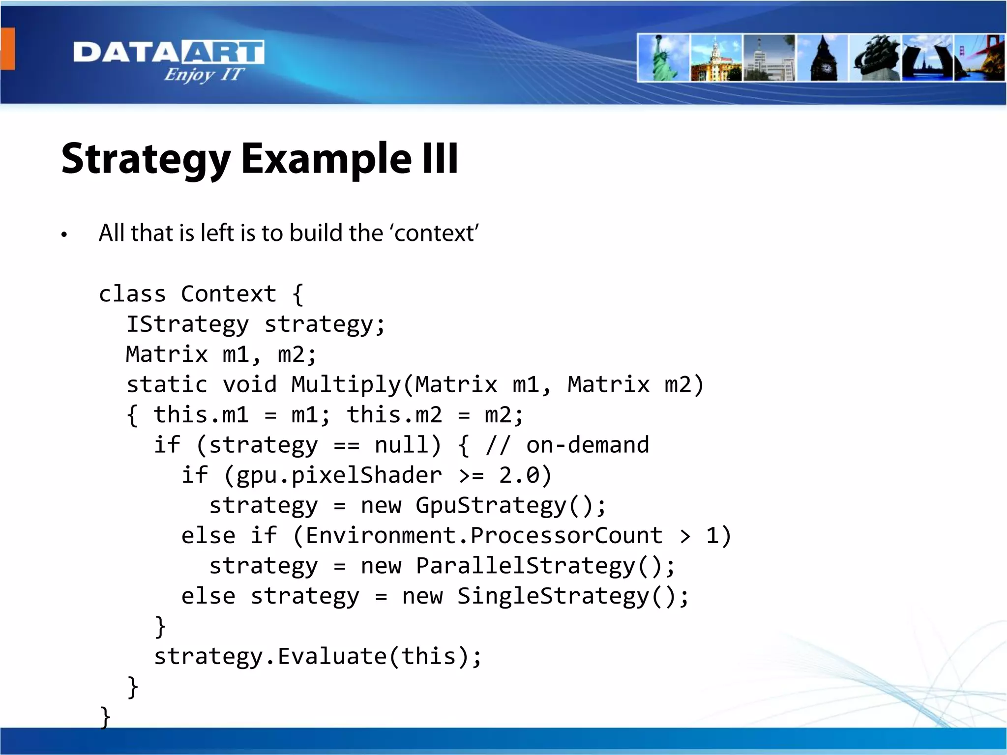 class Context {
  IStrategy strategy;
  Matrix m1, m2;
  static void Multiply(Matrix m1, Matrix m2)
  { this.m1 = m1; this.m2 = m2;
    if (strategy == null) { // on-demand
      if (gpu.pixelShader >= 2.0)
        strategy = new GpuStrategy();
      else if (Environment.ProcessorCount > 1)
        strategy = new ParallelStrategy();
      else strategy = new SingleStrategy();
    }
    strategy.Evaluate(this);
  }
}
 