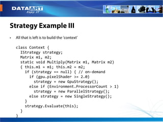 class Context {
  IStrategy strategy;
  Matrix m1, m2;
  static void Multiply(Matrix m1, Matrix m2)
  { this.m1 = m1; this.m2 = m2;
    if (strategy == null) { // on-demand
      if (gpu.pixelShader >= 2.0)
        strategy = new GpuStrategy();
      else if (Environment.ProcessorCount > 1)
        strategy = new ParallelStrategy();
      else strategy = new SingleStrategy();
    }
    strategy.Evaluate(this);
  }
}
 