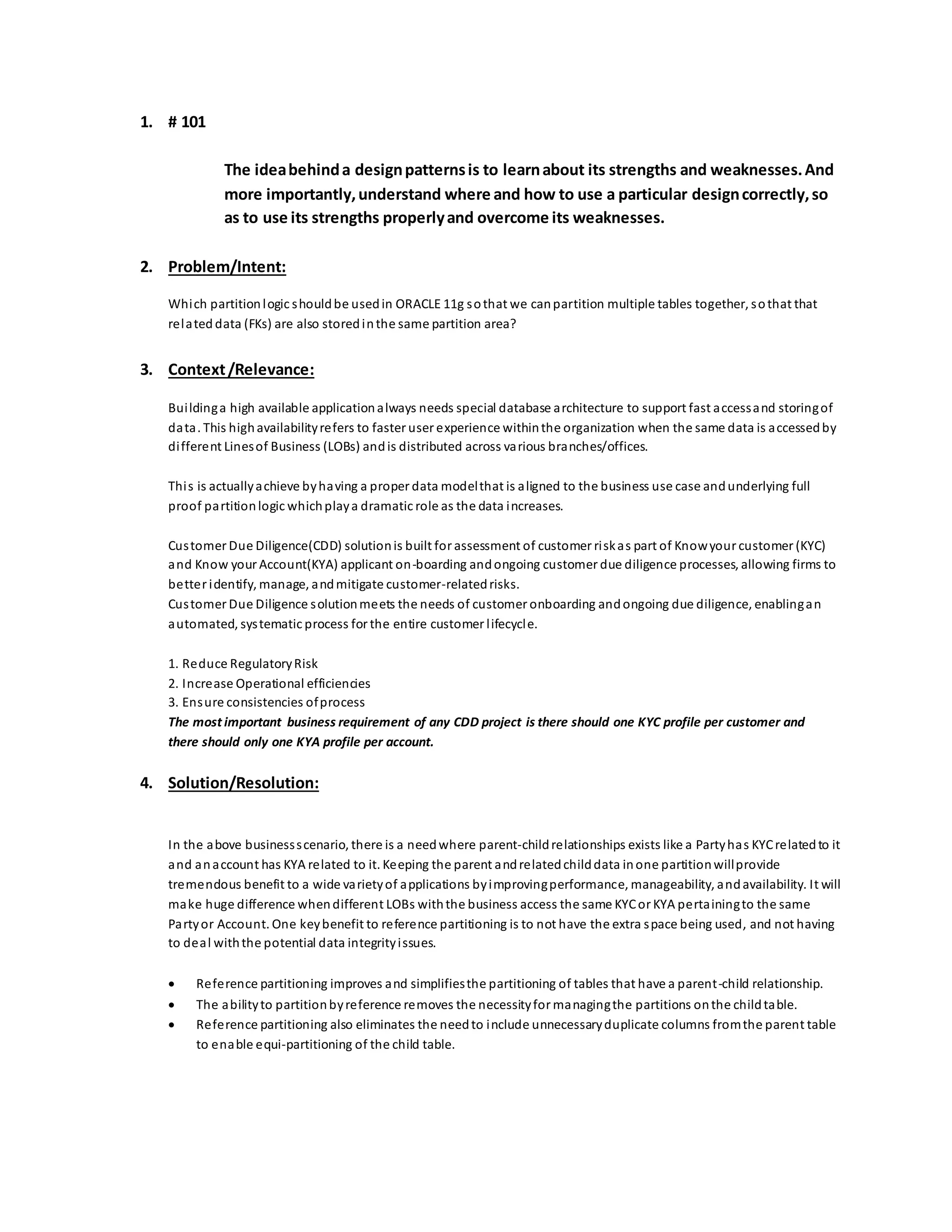 1. # 101
The ideabehinda designpatternsis to learnabout its strengths and weaknesses.And
more importantly,understand where and how to use a particular designcorrectly,so
as to use its strengths properlyand overcome its weaknesses.
2. Problem/Intent:
Which partitionlogic shouldbe usedin ORACLE 11g sothat we canpartition multiple tables together, sothat that
related data (FKs) are also storedinthe same partition area?
3. Context/Relevance:
Buildinga high available applicationalways needs special database architecture to support fast accessand storingof
data. This highavailabilityrefers to faster user experience withinthe organization when the same data is accessedby
different Linesof Business (LOBs) andis distributed across various branches/offices.
This is actuallyachieve byhaving a proper data modelthat is aligned to the business use case andunderlying full
proof partitionlogic whichplaya dramatic role as the data increases.
Customer Due Diligence(CDD) solutionis built for assessment of customer riskas part of Knowyour customer (KYC)
and Know your Account(KYA) applicant on-boarding andongoing customer due diligence processes, allowing firms to
better identify, manage, andmitigate customer-relatedrisks.
Customer Due Diligence solutionmeets the needs of customer onboarding andongoing due diligence, enablingan
automated, systematic process for the entire customer lifecycle.
1. Reduce RegulatoryRisk
2. Increase Operational efficiencies
3. Ensure consistencies ofprocess
The most important business requirement of any CDD project is there should one KYC profile per customer and
there should only one KYA profile per account.
4. Solution/Resolution:
In the above businessscenario, there is a needwhere parent-childrelationships exists like a Partyhas KYCrelatedto it
and anaccount has KYA related to it. Keeping the parent andrelatedchilddata inone partitionwillprovide
tremendous benefit to a wide varietyof applications byimprovingperformance, manageability, andavailability. It will
make huge difference whendifferent LOBs withthe business access the same KYCor KYA pertainingto the same
Partyor Account. One keybenefit to reference partitioning is to not have the extra space being used, and not having
to deal withthe potential data integrityissues.
 Reference partitioning improves and simplifiesthe partitioning of tables that have a parent-child relationship.
 The abilityto partitionbyreference removes the necessityfor managingthe partitions onthe childtable.
 Reference partitioning also eliminates the needto include unnecessaryduplicate columns fromthe parent table
to enable equi-partitioning of the child table.
 