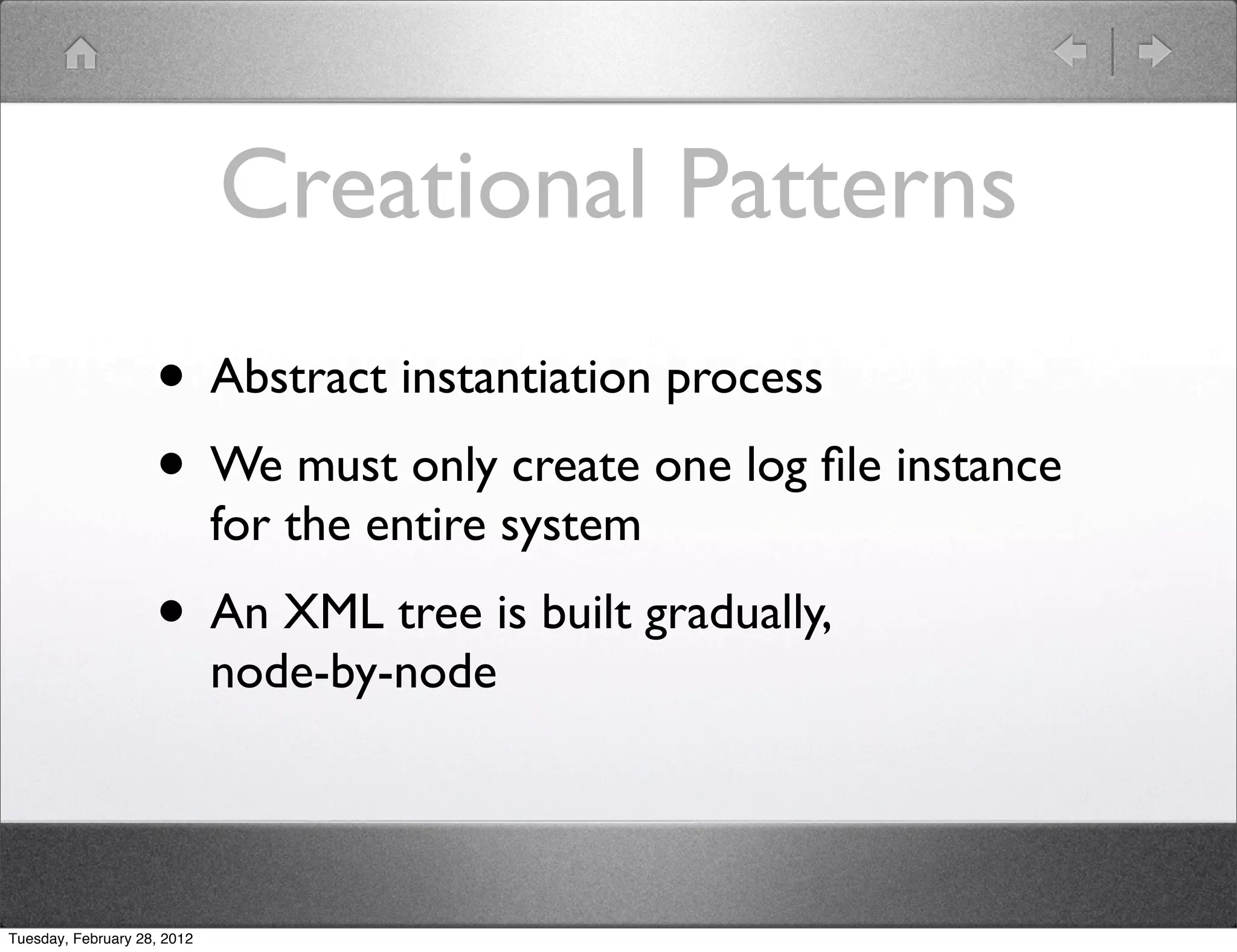 Creational Patterns
                    • Abstract instantiation process
                    • We must only create one log ﬁle instance
                             for the entire system
                    • An XML tree is built gradually,
                             node-by-node




Tuesday, February 28, 2012
 