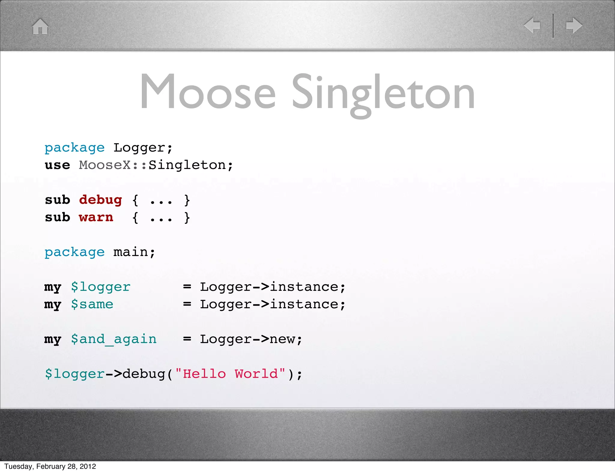 Moose Singleton
           package Logger;
           use MooseX::Singleton;

           sub debug { ... }
           sub warn { ... }

           package main;

           my $logger         = Logger->instance;
           my $same           = Logger->instance;

           my $and_again      = Logger->new;

           $logger->debug("Hello World");




Tuesday, February 28, 2012
 