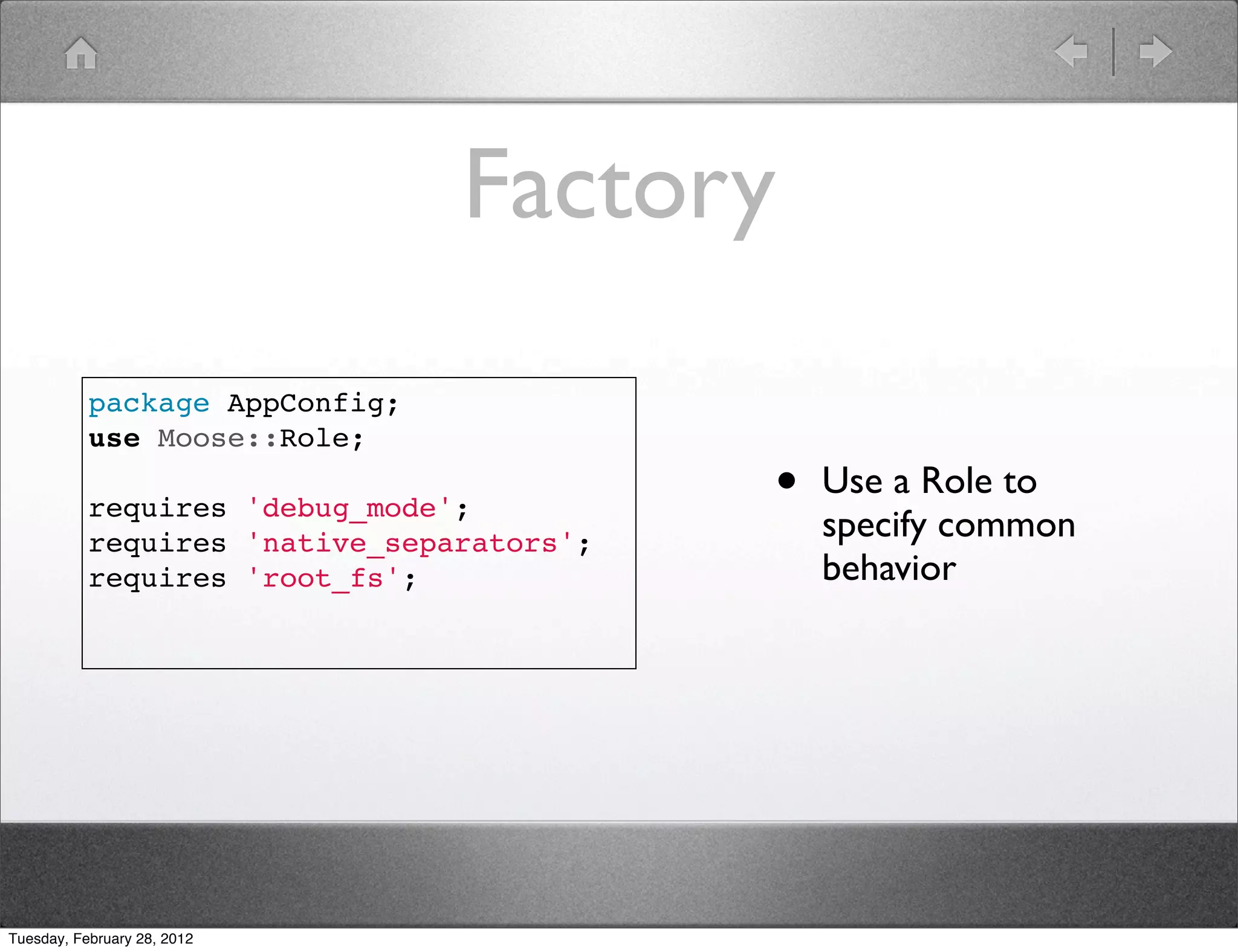 Factory
           package AppConfig;
           use Moose::Role;

           requires 'debug_mode';          •   Use a Role to
           requires 'native_separators';
                                               specify common
           requires 'root_fs';                 behavior




Tuesday, February 28, 2012
 