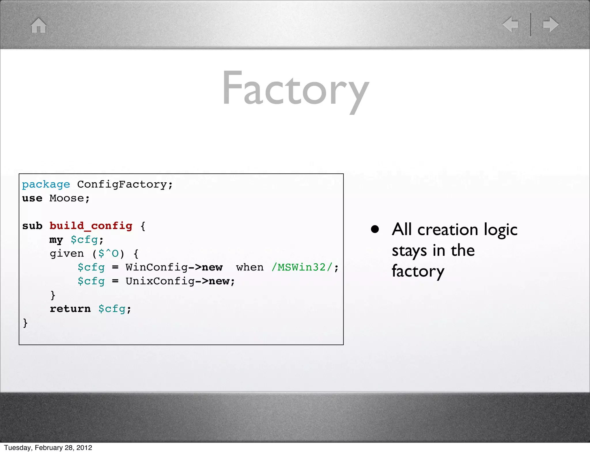 Factory
     package ConfigFactory;
     use Moose;

     sub build_config {
         my $cfg;                                    •   All creation logic
         given ($^O) {                                   stays in the
             $cfg = WinConfig->new when /MSWin32/;
             $cfg = UnixConfig->new;
                                                         factory
         }
         return $cfg;
     }




Tuesday, February 28, 2012
 