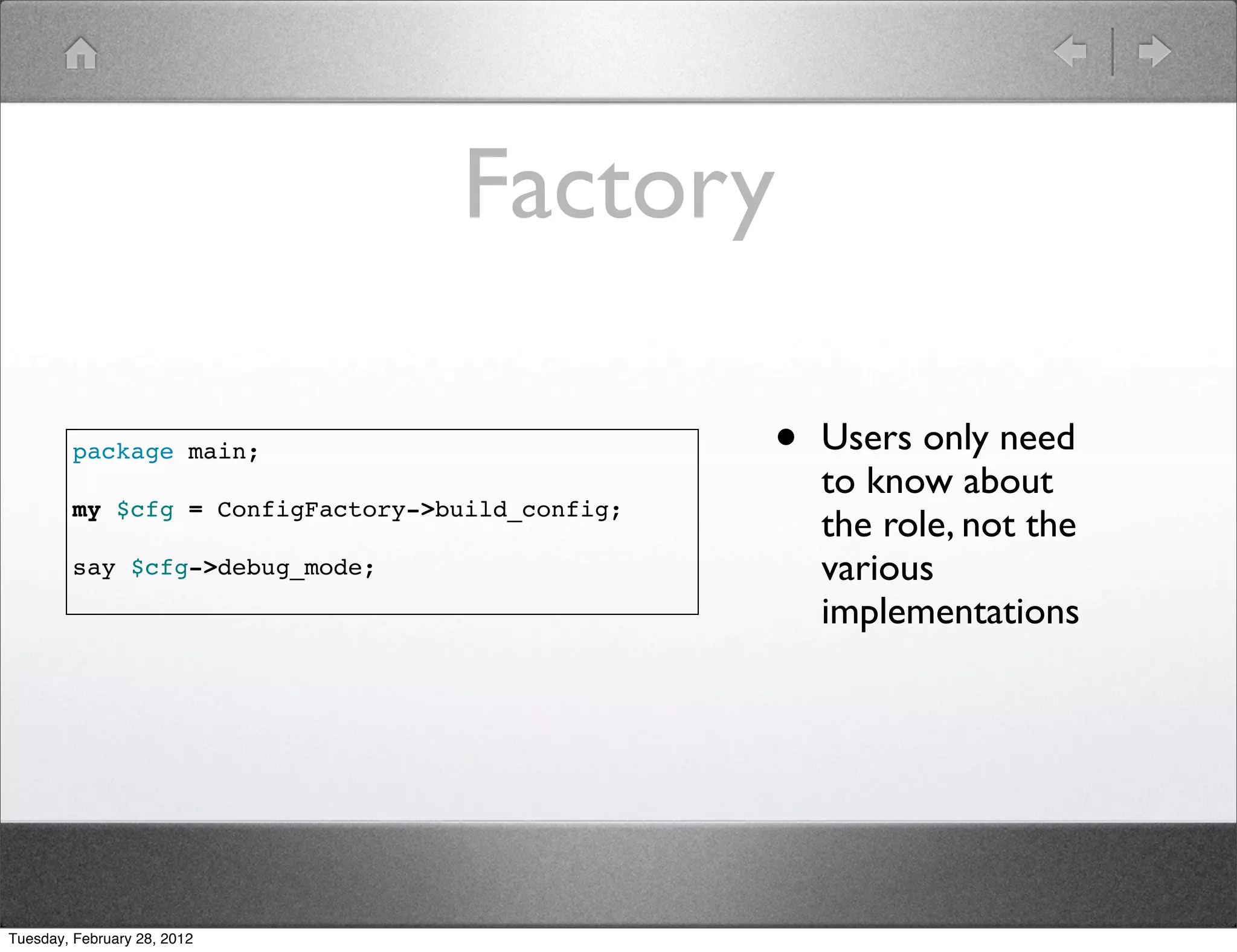 Factory

         package main;                            •   Users only need
                                                      to know about
         my $cfg = ConfigFactory->build_config;
                                                      the role, not the
         say $cfg->debug_mode;                        various
                                                      implementations




Tuesday, February 28, 2012
 