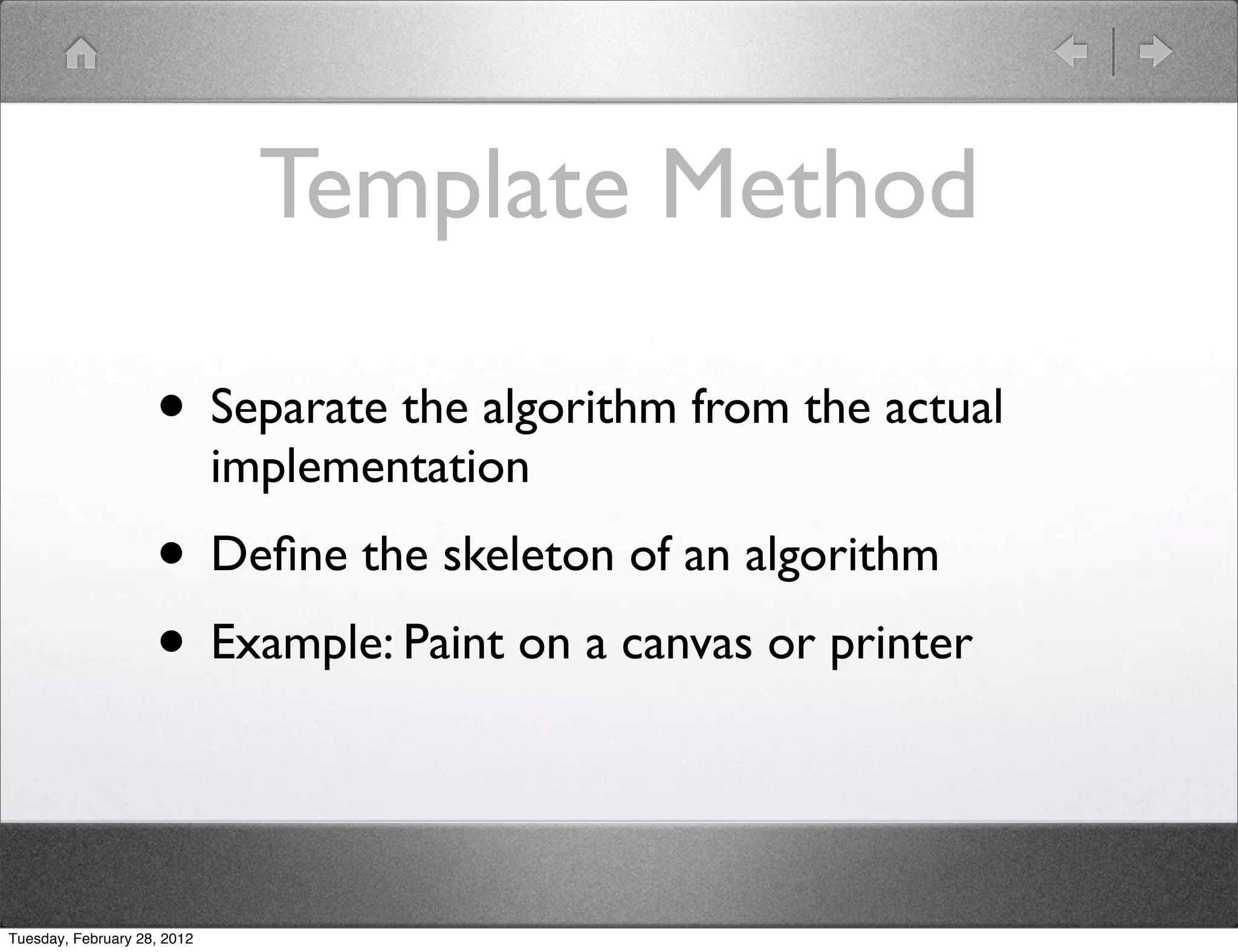 Template Method

                    • Separate the algorithm from the actual
                             implementation
                    • Deﬁne the skeleton of an algorithm
                    • Example: Paint on a canvas or printer


Tuesday, February 28, 2012
 