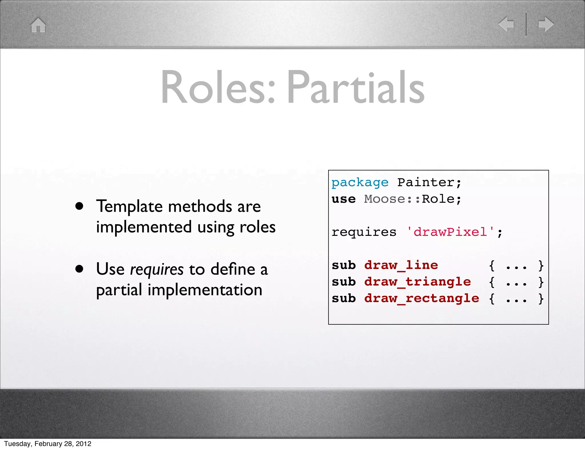 Roles: Partials
                                                       package Painter;

                    •        Template methods are      use Moose::Role;

                             implemented using roles   requires 'drawPixel';


                    •        Use requires to deﬁne a   sub draw_line      { ... }
                                                       sub draw_triangle { ... }
                             partial implementation    sub draw_rectangle { ... }




Tuesday, February 28, 2012
 
