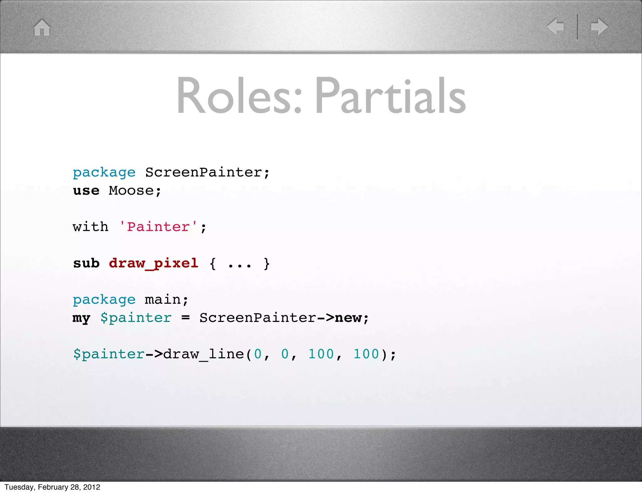 Roles: Partials
                  package ScreenPainter;
                  use Moose;

                  with 'Painter';

                  sub draw_pixel { ... }

                  package main;
                  my $painter = ScreenPainter->new;

                  $painter->draw_line(0, 0, 100, 100);




Tuesday, February 28, 2012
 