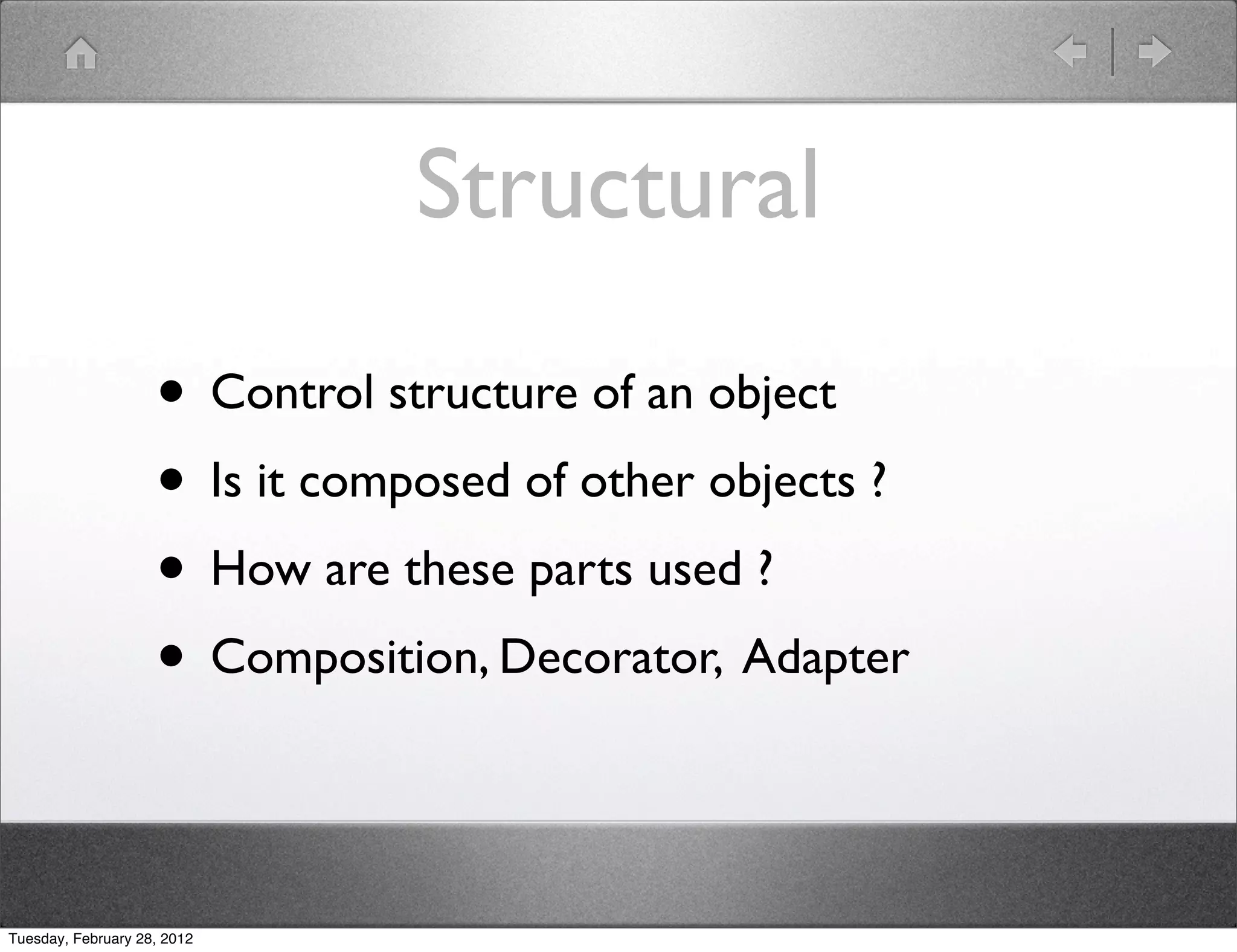 Structural

                    • Control structure of an object
                    • Is it composed of other objects ?
                    • How are these parts used ?
                    • Composition, Decorator, Adapter

Tuesday, February 28, 2012
 