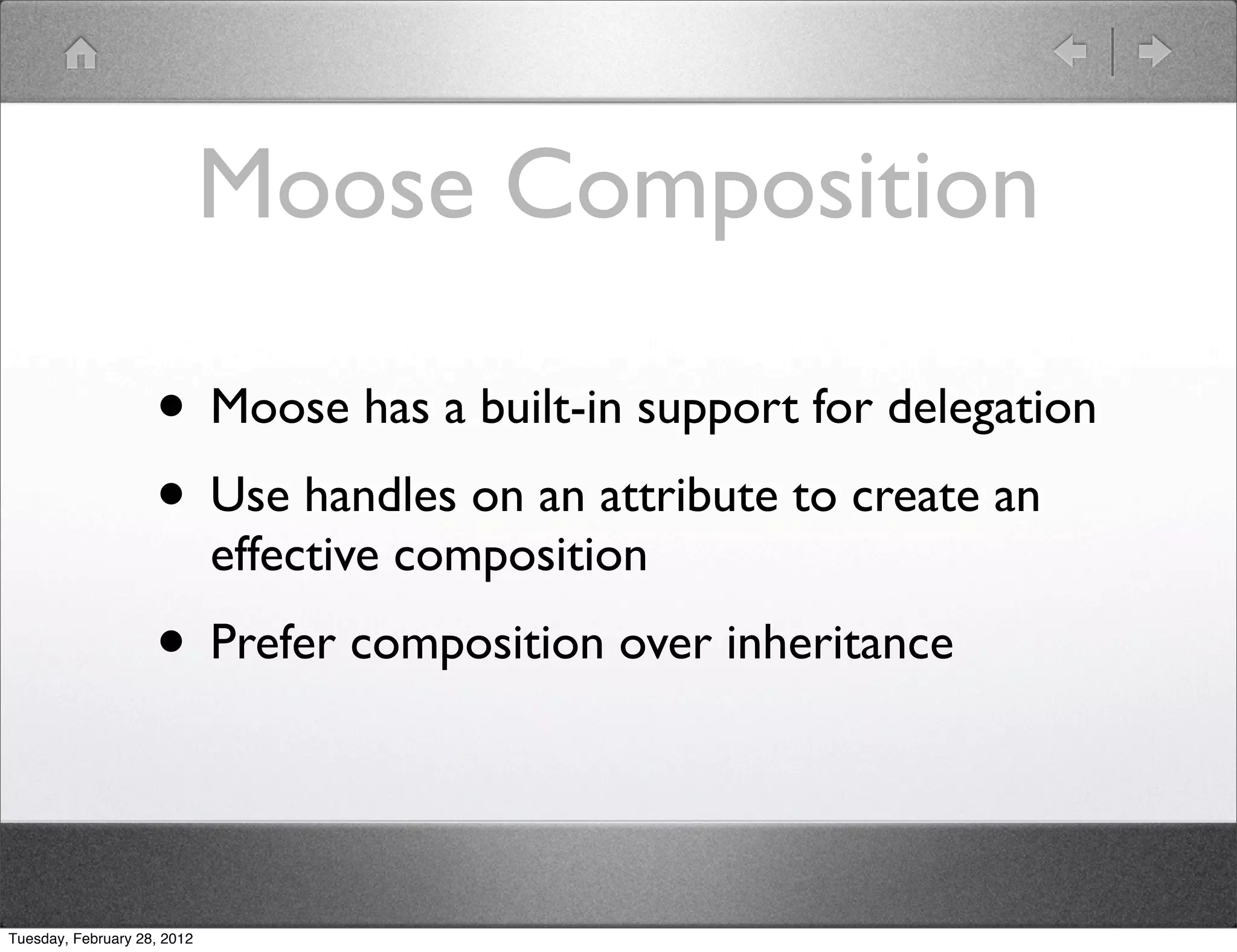 Moose Composition

                    • Moose has a built-in support for delegation
                    • Use handles on an attribute to create an
                             effective composition
                    • Prefer composition over inheritance


Tuesday, February 28, 2012
 