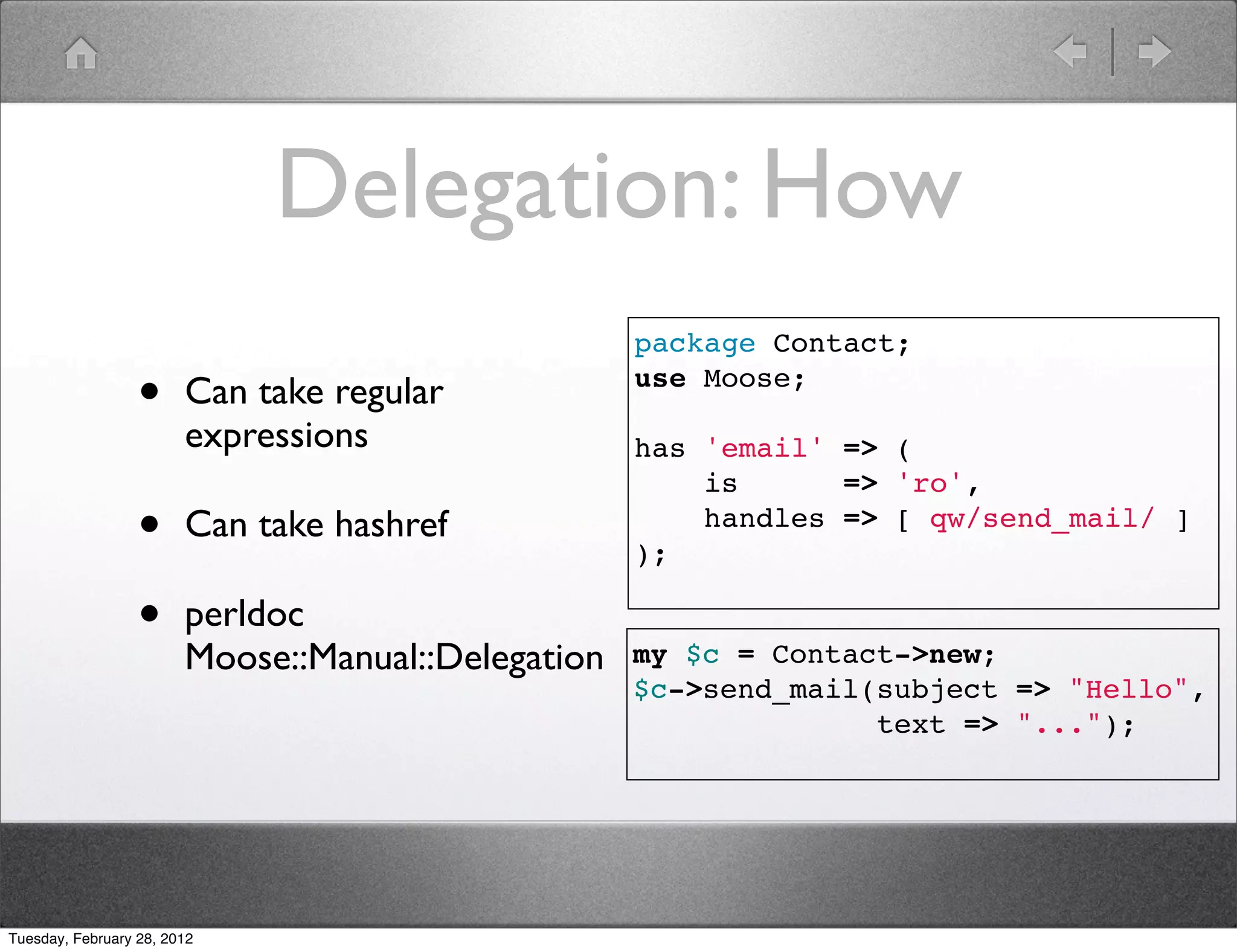Delegation: How
                                                    package Contact;

                  •     Can take regular            use Moose;

                        expressions                 has 'email' => (
                                                        is      => 'ro',
                  •     Can take hashref                handles => [ qw/send_mail/ ]
                                                    );

                  •     perldoc
                        Moose::Manual::Delegation   my $c = Contact->new;
                                                    $c->send_mail(subject => "Hello",
                                                                  text => "...");




Tuesday, February 28, 2012
 