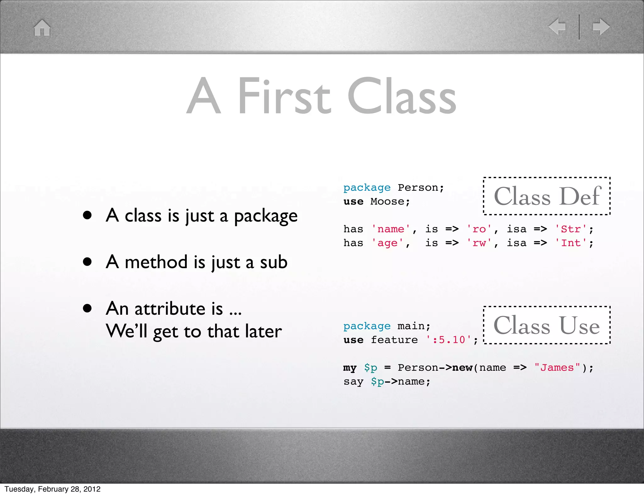 A First Class
                                                                                Class Def
                                                         package Person;


                    •
                                                         use Moose;
                             A class is just a package
                                                         has 'name', is => 'ro', isa => 'Str';
                                                         has 'age', is => 'rw', isa => 'Int';

                    •        A method is just a sub

                    •        An attribute is ...
                                                                                Class Use
                             We’ll get to that later     package main;
                                                         use feature ':5.10';

                                                         my $p = Person->new(name => "James");
                                                         say $p->name;




Tuesday, February 28, 2012
 