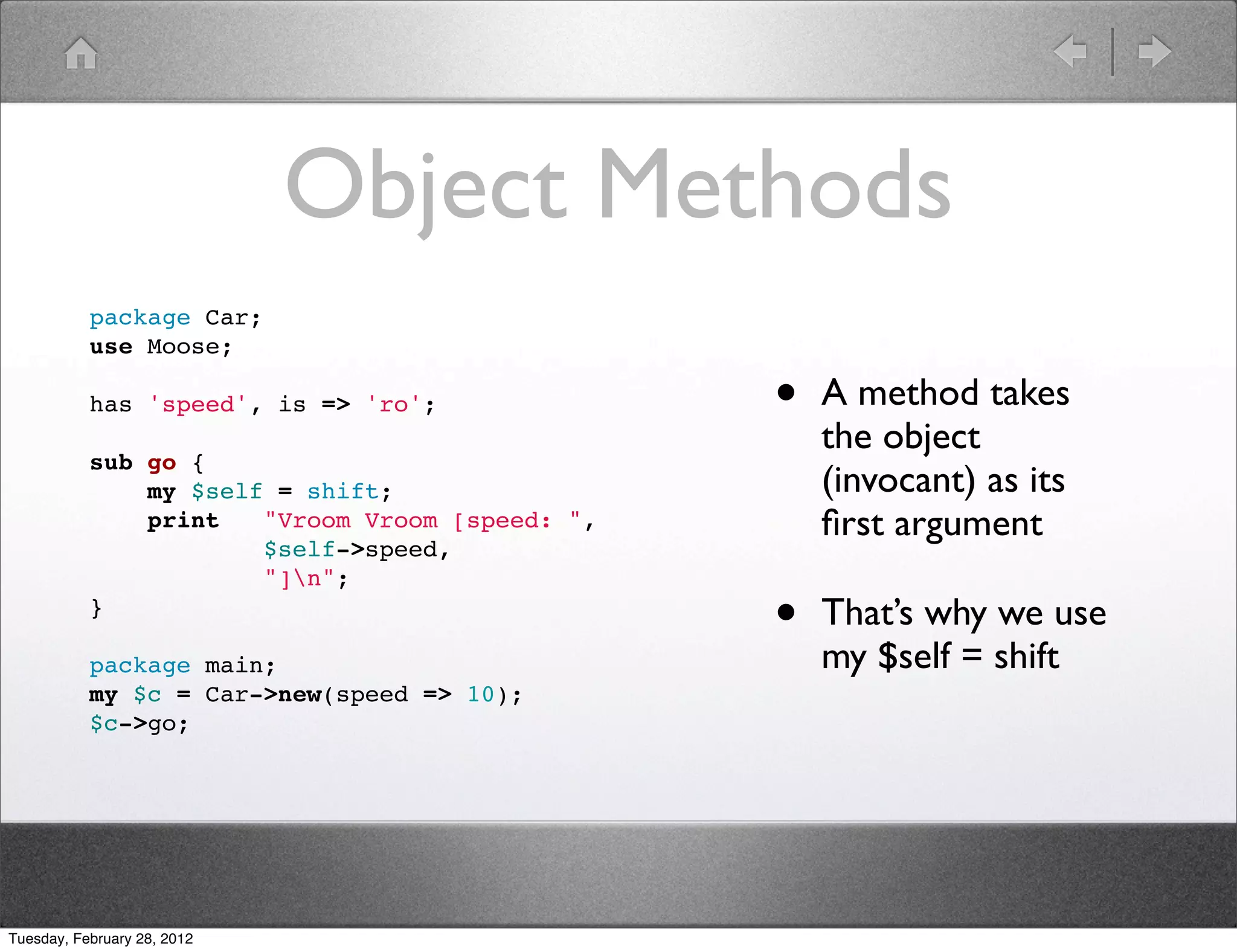 Object Methods
           package Car;
           use Moose;

           has 'speed', is => 'ro';              •   A method takes
                                                     the object
           sub go {
               my $self = shift;                     (invocant) as its
               print   "Vroom Vroom [speed: ",       ﬁrst argument
                       $self->speed,
                       "]n";
           }
                                                 •   That’s why we use
           package main;                             my $self = shift
           my $c = Car->new(speed => 10);
           $c->go;




Tuesday, February 28, 2012
 