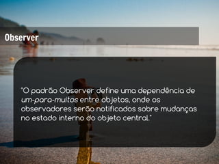 Observer




   "O padrão Observer define uma dependência de
   um-para-muitos entre objetos, onde os
   observadores serão notificados sobre mudanças
   no estado interno do objeto central."
 