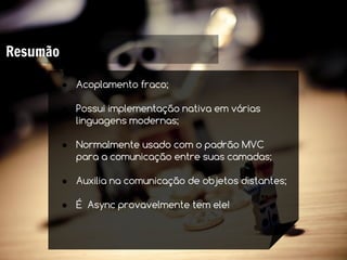 Resumão

          ● Acoplamento fraco;

          ● Possui implementação nativa em várias
            linguagens modernas;

          ● Normalmente usado com o padrão MVC
            para a comunicação entre suas camadas;

          ● Auxilia na comunicação de objetos distantes;

          ● É Async provavelmente tem ele!
 