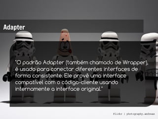Adapter




   "O padrão Adapter (também chamado de Wrapper),
   é usado para conectar diferentes interfaces de
   forma consistente. Ele provê uma interface
   compatível com o código-cliente usando
   internamente a interface original."
 