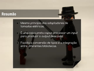 Resumão

          ● Mesmo princípio dos adaptadores de
            tomadas elétricas;

          ● É uma caixa preta capaz processor um input
            para produzir o output desejado;

          ● Facilita a conversão de tipos e a integração
            entre diferentes bibliotecas.
 