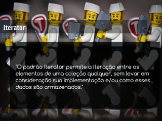 Iterator




    "O padrão Iterator permite a iteração entre os
    elementos de uma coleção qualquer, sem levar em
    consideração sua implementação e/ou como esses
    dados são armazenados."
 