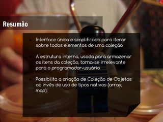 Resumão

          ● Interface única e simplificada para iterar
            sobre todos elementos de uma coleção

          ● A estrutura interna, usada para armazenar
            os itens da coleção, torna-se irrelevante
            para o programador-usuário

          ● Possibilita a criação de Coleção de Objetos
            ao invês de uso de tipos nativos (array,
            map);
 