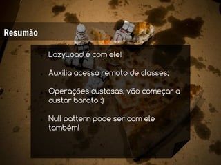 Resumão

          ●   LazyLoad é com ele!

          ●   Auxilia acesso remoto de classes;

          ●   Operações custosas, vão começar a
              custar barato :)

          ●   Null pattern pode ser com ele
              também!
 