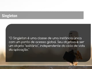 Singleton




    "O Singleton é uma classe de uma instância única
    com um ponto de acesso global. Seu objetivo é ser
    um objeto "solitário", independente do ciclo de vida
    da aplicação."
 