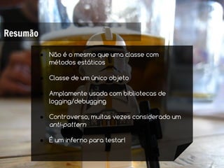 Resumão

          ● Não é o mesmo que uma classe com
            métodos estáticos

          ● Classe de um único objeto

          ● Amplamente usada com bibliotecas de
            logging/debugging

          ● Controverso, muitas vezes considerado um
            anti-pattern

          ● É um inferno para testar!
 