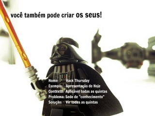 você também pode criar os seus!




            Nome:     Hack Thursday
            Exemplo: Apresentação de Hoje
            Contexto: Aplicável todas as quintas
            Problema: Sede de "conhecimento"
            Solução: Vir todas as quintas
 