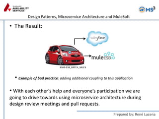 Design Patterns, Microservice Architecture and MuleSoft
Prepared by: René Lucena
• The Result:
• With each other’s help and everyone’s participation we are
going to drive towards using microservice architecture during
design review meetings and pull requests.
• Example of bad practice: adding additional coupling to this application
 