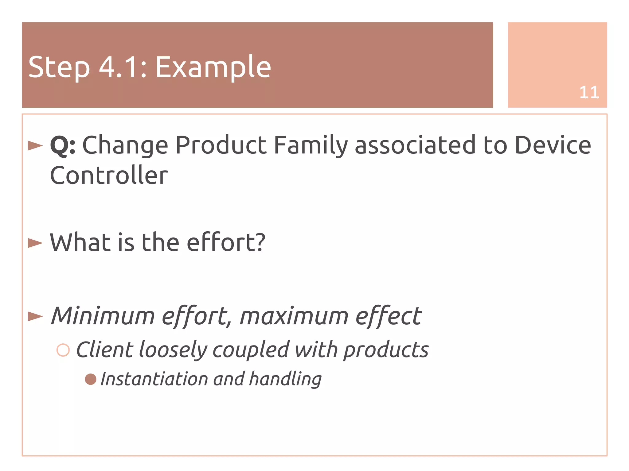 11
Step 4.1: Example
► Q: Change Product Family associated to Device
Controller
► What is the effort?
► Minimum effort, maximum effect
○ Client loosely coupled with products
●Instantiation and handling
 