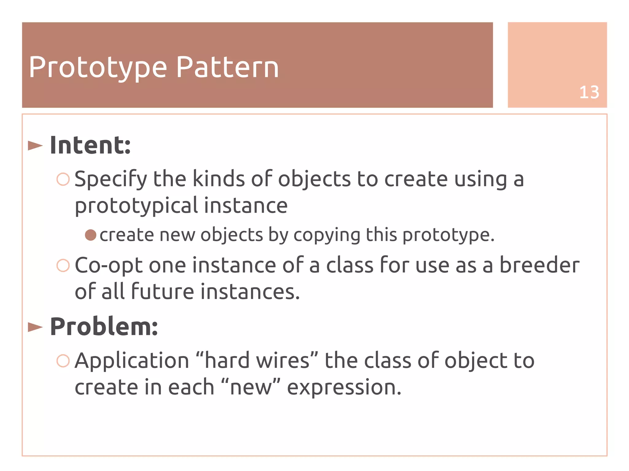 13
Prototype Pattern
► Intent:
○ Specify the kinds of objects to create using a
prototypical instance
●create new objects by copying this prototype.
○ Co-opt one instance of a class for use as a breeder
of all future instances.
► Problem:
○ Application “hard wires” the class of object to
create in each “new” expression.
 