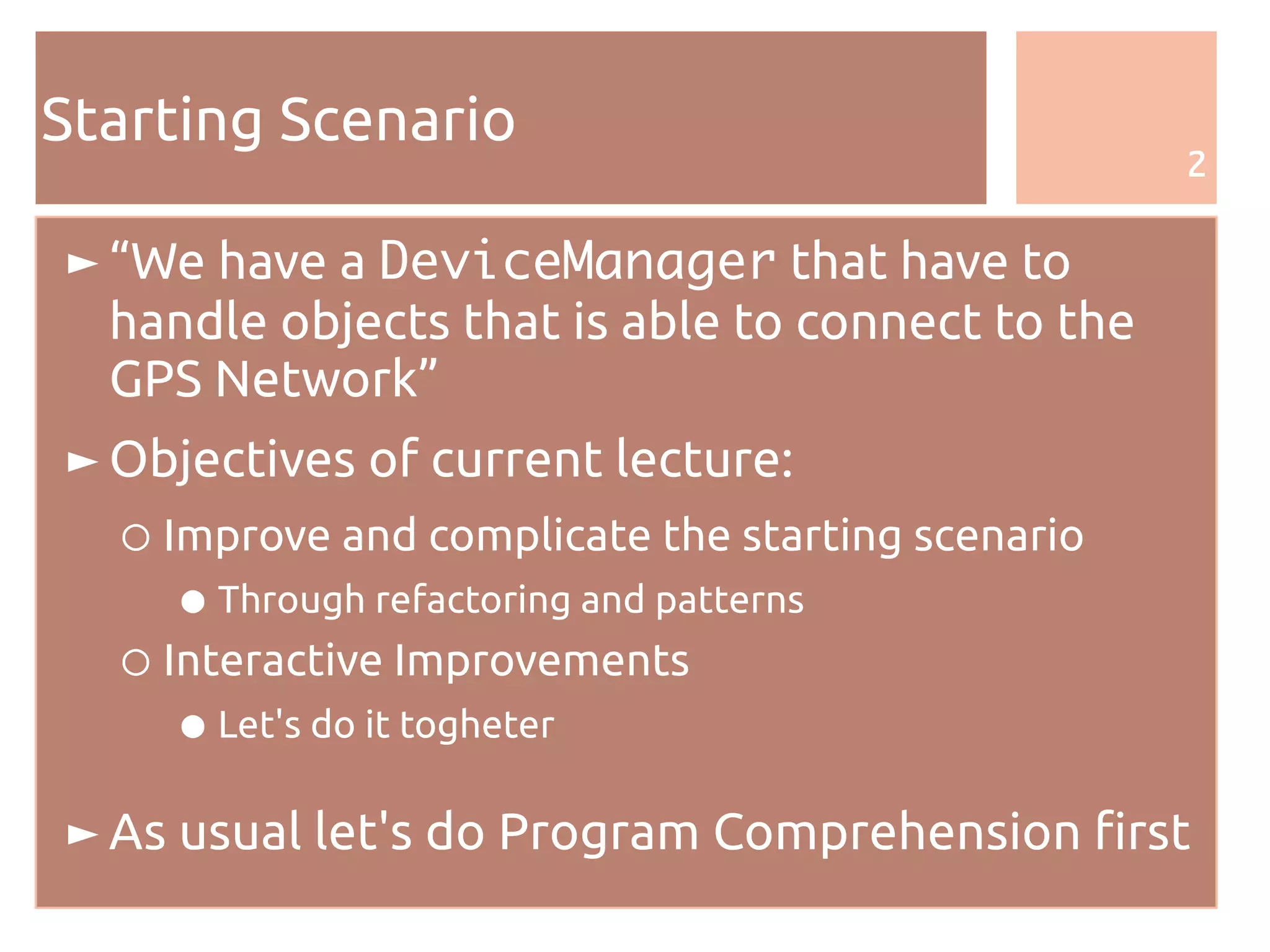 2
Starting Scenario
► “We have a DeviceManager that have to
handle objects that is able to connect to the
GPS Network”
► Objectives of current lecture:
○ Improve and complicate the starting scenario
● Through refactoring and patterns
○ Interactive Improvements
● Let's do it togheter
► As usual let's do Program Comprehension first
 
