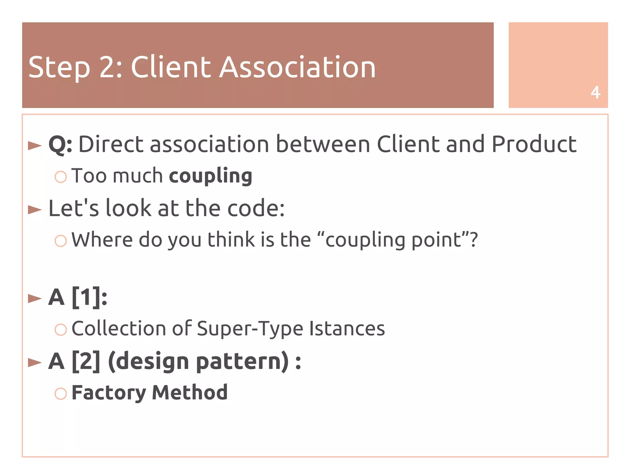 4
Step 2: Client Association
► Q: Direct association between Client and Product
○ Too much coupling
► Let's look at the code:
○ Where do you think is the “coupling point”?
► A [1]:
○ Collection of Super-Type Istances
► A [2] (design pattern) :
○ Factory Method
 