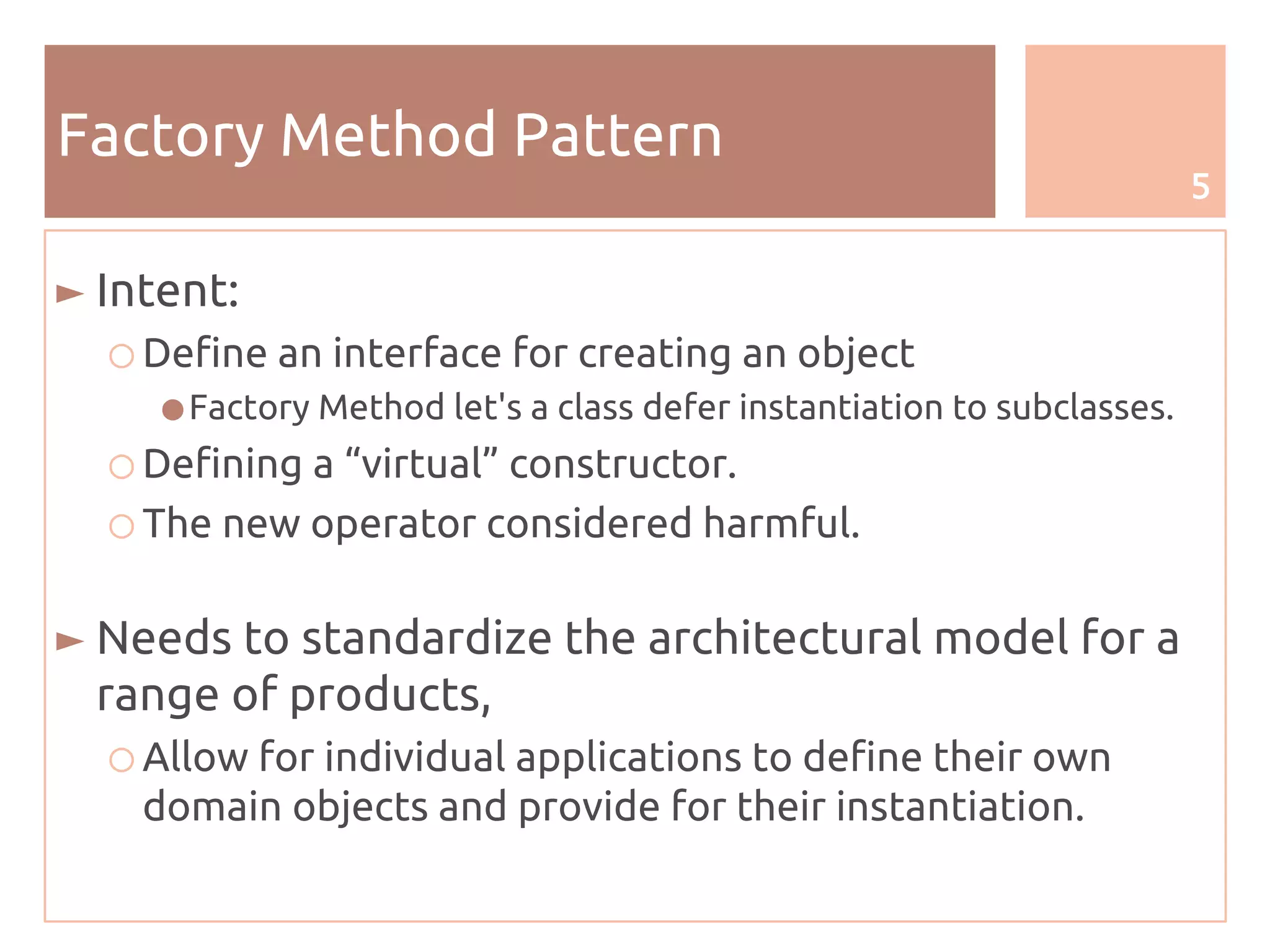 5
Factory Method Pattern
► Intent:
○ Define an interface for creating an object
●Factory Method let's a class defer instantiation to subclasses.
○ Defining a “virtual” constructor.
○ The new operator considered harmful.
► Needs to standardize the architectural model for a
range of products,
○ Allow for individual applications to define their own
domain objects and provide for their instantiation.
 