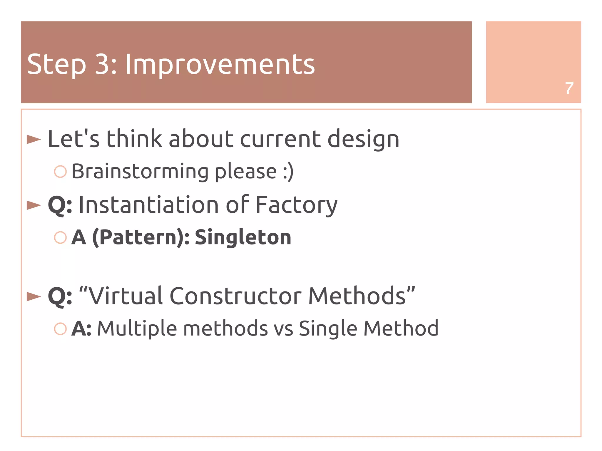 7
Step 3: Improvements
► Let's think about current design
○ Brainstorming please :)
► Q: Instantiation of Factory
○ A (Pattern): Singleton
► Q: “Virtual Constructor Methods”
○ A: Multiple methods vs Single Method
 