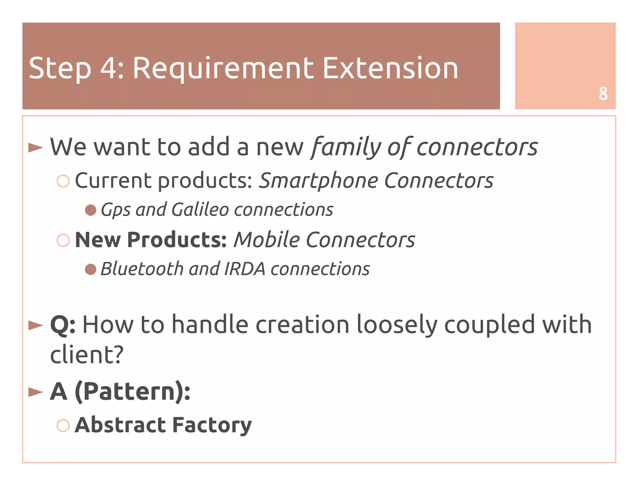 8
Step 4: Requirement Extension
► We want to add a new family of connectors
○ Current products: Smartphone Connectors
● Gps and Galileo connections
○ New Products: Mobile Connectors
● Bluetooth and IRDA connections
► Q: How to handle creation loosely coupled with
client?
► A (Pattern):
○ Abstract Factory
 