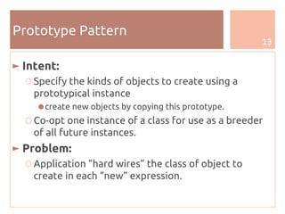 13
Prototype Pattern
► Intent:
○ Specify the kinds of objects to create using a
prototypical instance
●create new objects by copying this prototype.
○ Co-opt one instance of a class for use as a breeder
of all future instances.
► Problem:
○ Application “hard wires” the class of object to
create in each “new” expression.
 