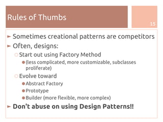15
Rules of Thumbs
► Sometimes creational patterns are competitors
► Often, designs:
○ Start out using Factory Method
●(less complicated, more customizable, subclasses
proliferate)
○ Evolve toward
●Abstract Factory
●Prototype
●Builder (more flexible, more complex)
► Don't abuse on using Design Patterns!!
 