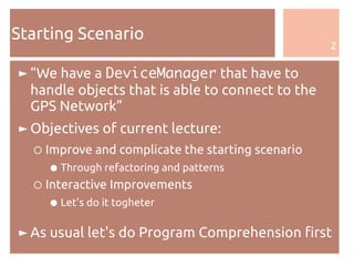 2
Starting Scenario
► “We have a DeviceManager that have to
handle objects that is able to connect to the
GPS Network”
► Objectives of current lecture:
○ Improve and complicate the starting scenario
● Through refactoring and patterns
○ Interactive Improvements
● Let's do it togheter
► As usual let's do Program Comprehension first
 