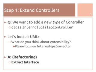3
Step 1: Extend Controllers
► Q: We want to add a new type of Controller
○ class InternalGalileoController
► Let's look at UML:
○ What do you think about extensibility?
●Please focus on InternalGpsConnector
► A: (Refactoring)
○ Extract Interface
 