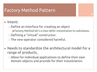 5
Factory Method Pattern
► Intent:
○ Define an interface for creating an object
●Factory Method let's a class defer instantiation to subclasses.
○ Defining a “virtual” constructor.
○ The new operator considered harmful.
► Needs to standardize the architectural model for a
range of products,
○ Allow for individual applications to define their own
domain objects and provide for their instantiation.
 
