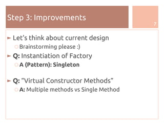 7
Step 3: Improvements
► Let's think about current design
○ Brainstorming please :)
► Q: Instantiation of Factory
○ A (Pattern): Singleton
► Q: “Virtual Constructor Methods”
○ A: Multiple methods vs Single Method
 