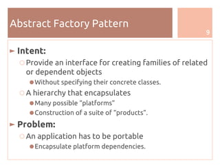 9
Abstract Factory Pattern
► Intent:
○ Provide an interface for creating families of related
or dependent objects
●Without specifying their concrete classes.
○ A hierarchy that encapsulates
●Many possible “platforms”
●Construction of a suite of “products”.
► Problem:
○ An application has to be portable
●Encapsulate platform dependencies.
 