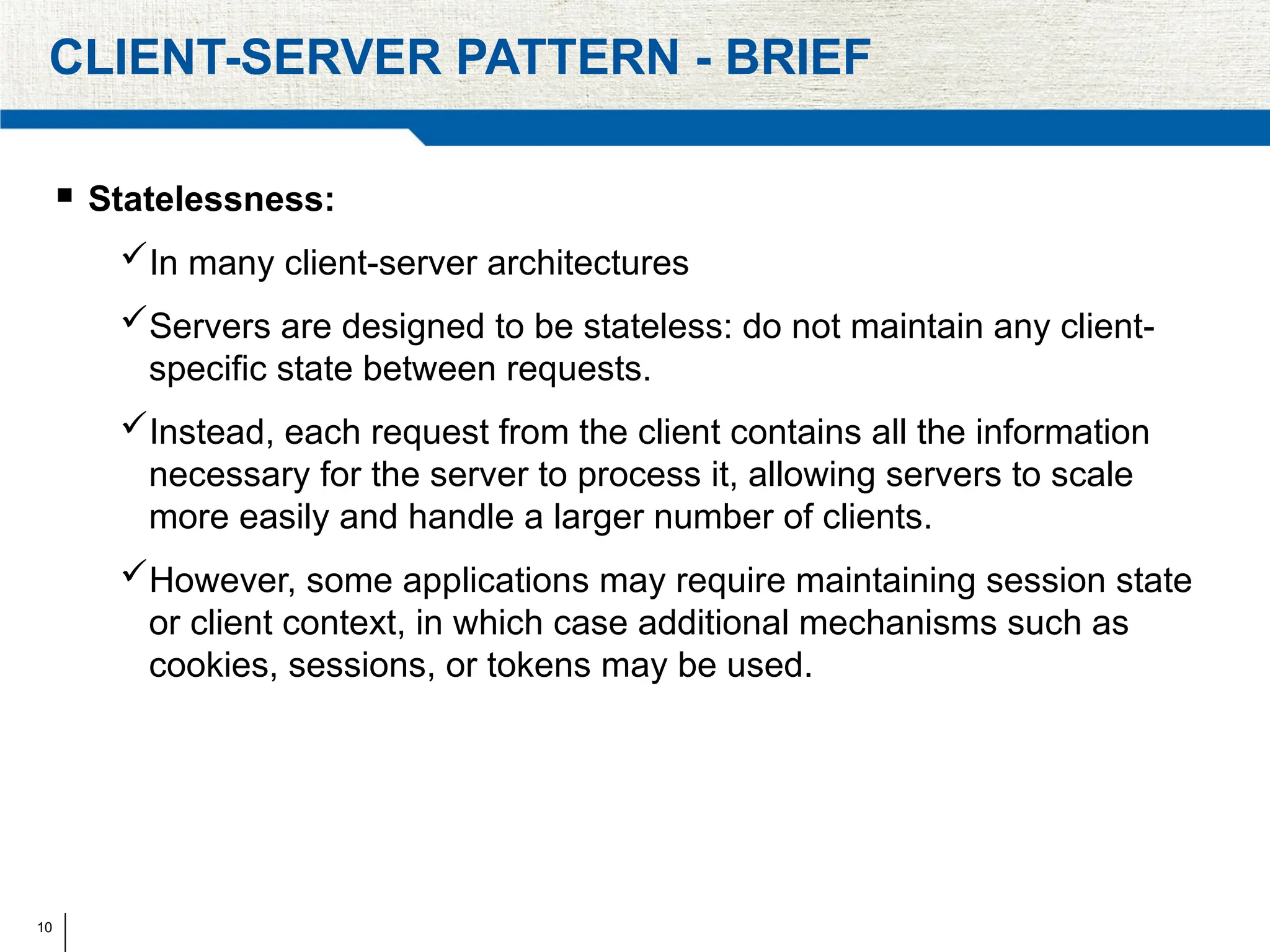 10
CLIENT-SERVER PATTERN - BRIEF
 Statelessness:
In many client-server architectures
Servers are designed to be stateless: do not maintain any client-
specific state between requests.
Instead, each request from the client contains all the information
necessary for the server to process it, allowing servers to scale
more easily and handle a larger number of clients.
However, some applications may require maintaining session state
or client context, in which case additional mechanisms such as
cookies, sessions, or tokens may be used.
 