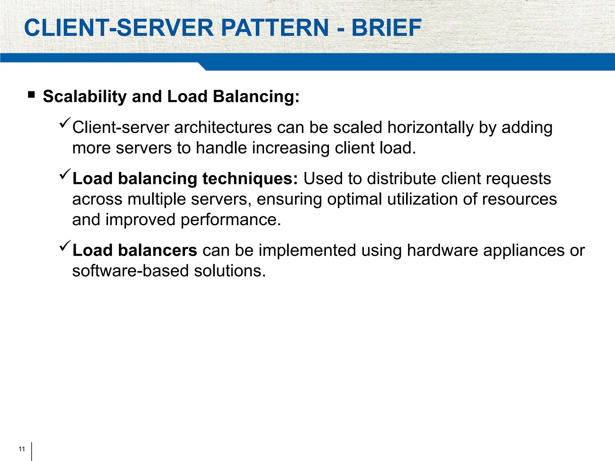 11
CLIENT-SERVER PATTERN - BRIEF
 Scalability and Load Balancing:
Client-server architectures can be scaled horizontally by adding
more servers to handle increasing client load.
Load balancing techniques: Used to distribute client requests
across multiple servers, ensuring optimal utilization of resources
and improved performance.
Load balancers can be implemented using hardware appliances or
software-based solutions.
 