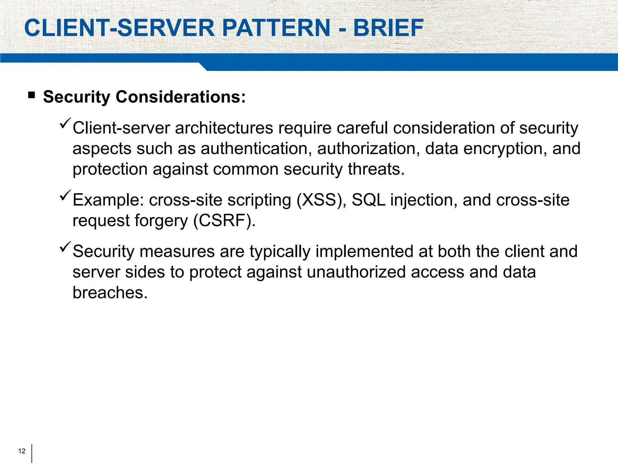 12
CLIENT-SERVER PATTERN - BRIEF
 Security Considerations:
Client-server architectures require careful consideration of security
aspects such as authentication, authorization, data encryption, and
protection against common security threats.
Example: cross-site scripting (XSS), SQL injection, and cross-site
request forgery (CSRF).
Security measures are typically implemented at both the client and
server sides to protect against unauthorized access and data
breaches.
 